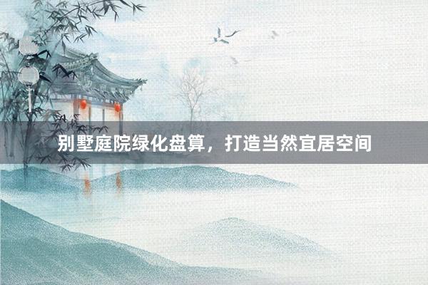 别墅庭院绿化盘算，打造当然宜居空间
